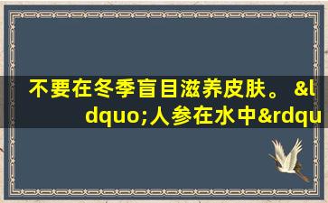 不要在冬季盲目滋养皮肤。 “人参在水中”可以帮助青少年补品。对于那些Qi缺乏症的人来说，治疗皮肤发痒也很有用。